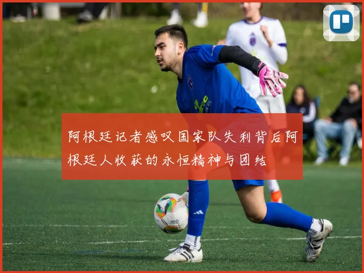 阿根廷记者感叹国家队失利背后阿根廷人收获的永恒精神与团结